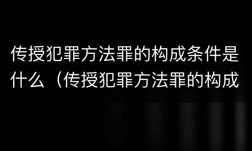 传授犯罪方法罪的构成条件是什么（传授犯罪方法罪的构成要件）