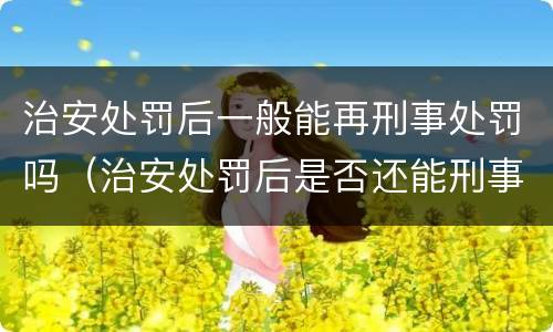 治安处罚后一般能再刑事处罚吗（治安处罚后是否还能刑事追究）