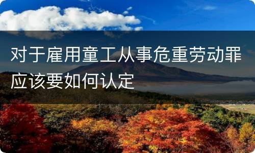 对于雇用童工从事危重劳动罪应该要如何认定
