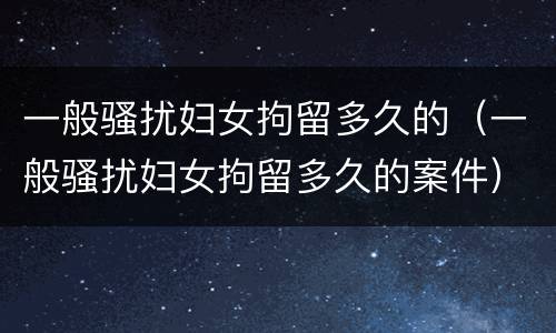 一般骚扰妇女拘留多久的（一般骚扰妇女拘留多久的案件）