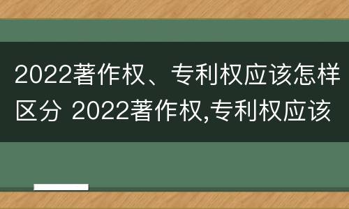 2022著作权、专利权应该怎样区分 2022著作权,专利权应该怎样区分呢