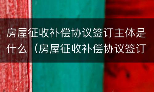 房屋征收补偿协议签订主体是什么（房屋征收补偿协议签订主体是什么单位）