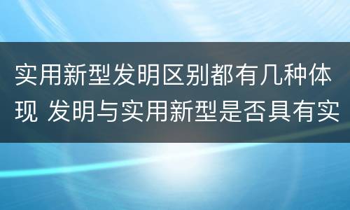 实用新型发明区别都有几种体现 发明与实用新型是否具有实用性