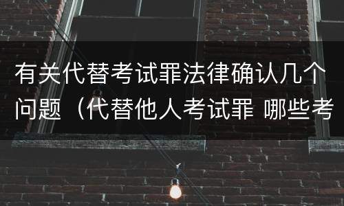 有关代替考试罪法律确认几个问题（代替他人考试罪 哪些考试）