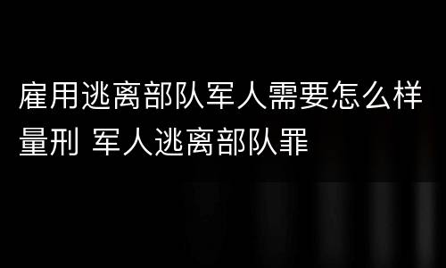 雇用逃离部队军人需要怎么样量刑 军人逃离部队罪