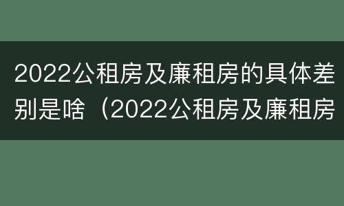2022公租房及廉租房的具体差别是啥（2022公租房及廉租房的具体差别是啥呀）