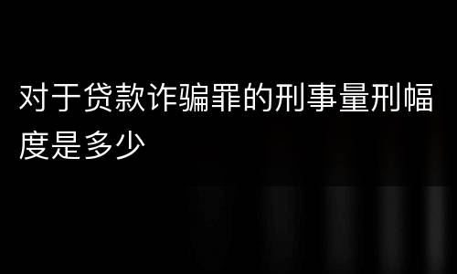 对于贷款诈骗罪的刑事量刑幅度是多少