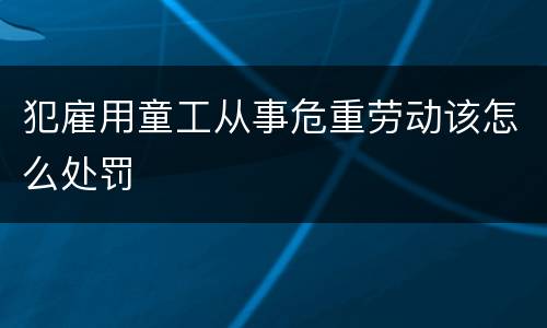 犯雇用童工从事危重劳动该怎么处罚
