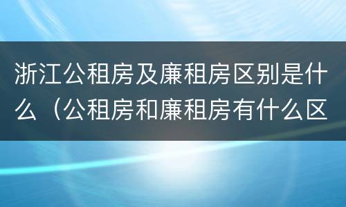 浙江公租房及廉租房区别是什么（公租房和廉租房有什么区别呢）