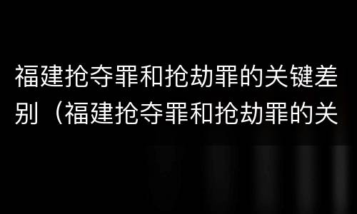 福建抢夺罪和抢劫罪的关键差别（福建抢夺罪和抢劫罪的关键差别是什么）