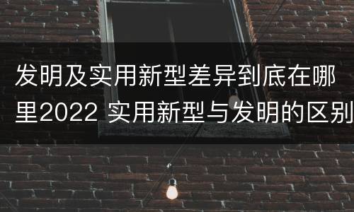 发明及实用新型差异到底在哪里2022 实用新型与发明的区别