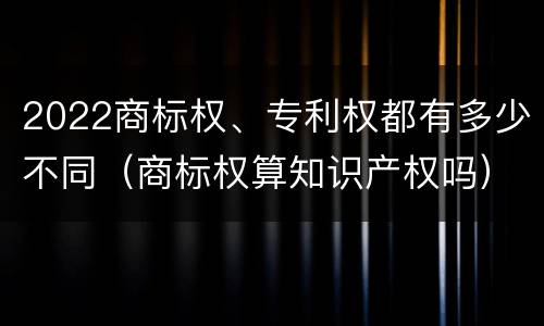 2022商标权、专利权都有多少不同（商标权算知识产权吗）