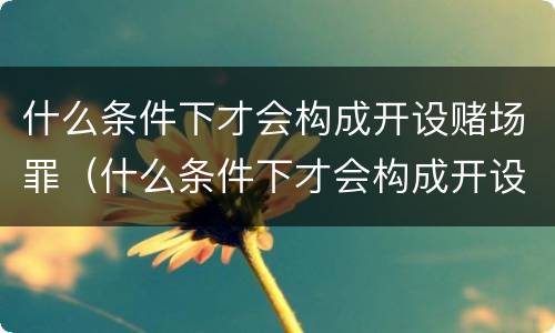 什么条件下才会构成开设赌场罪（什么条件下才会构成开设赌场罪呢）