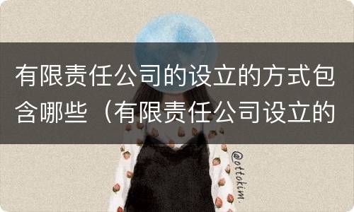 有限责任公司的设立的方式包含哪些（有限责任公司设立的方式有几种）