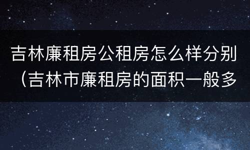吉林廉租房公租房怎么样分别（吉林市廉租房的面积一般多大）
