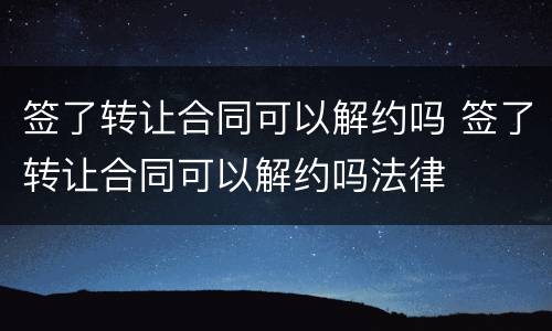 签了转让合同可以解约吗 签了转让合同可以解约吗法律
