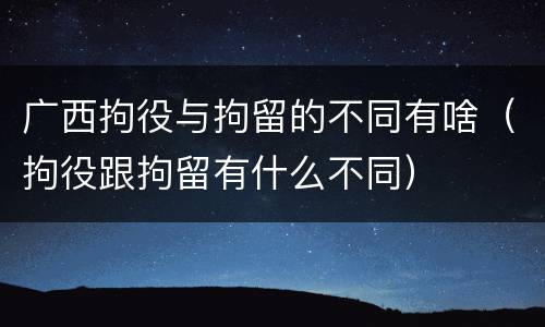 广西拘役与拘留的不同有啥(拘役跟拘留有什么不同)