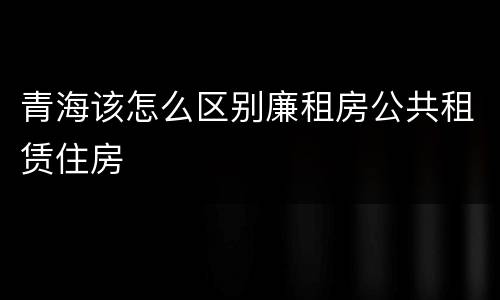 青海该怎么区别廉租房公共租赁住房