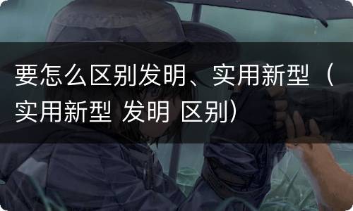 要怎么区别发明、实用新型（实用新型 发明 区别）