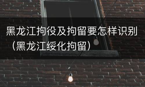 黑龙江拘役及拘留要怎样识别（黑龙江绥化拘留）