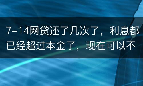 7-14网贷还了几次了，利息都已经超过本金了，现在可以不还吗