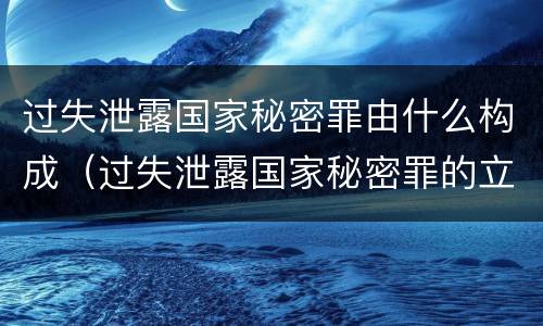 过失泄露国家秘密罪由什么构成（过失泄露国家秘密罪的立案标准是什么）