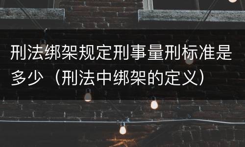 刑法绑架规定刑事量刑标准是多少（刑法中绑架的定义）