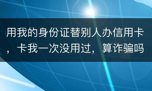 用我的身份证替别人办信用卡，卡我一次没用过，算诈骗吗