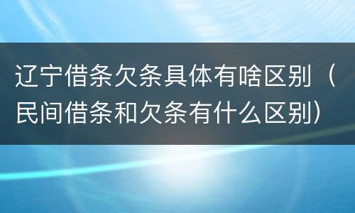 辽宁借条欠条具体有啥区别（民间借条和欠条有什么区别）