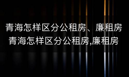 青海怎样区分公租房、廉租房 青海怎样区分公租房,廉租房和住房