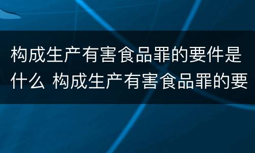 构成生产有害食品罪的要件是什么 构成生产有害食品罪的要件是什么意思