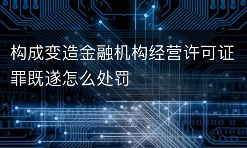 构成变造金融机构经营许可证罪既遂怎么处罚