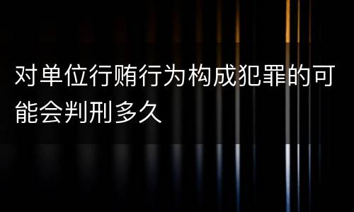 对单位行贿行为构成犯罪的可能会判刑多久