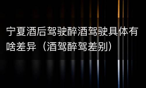 宁夏酒后驾驶醉酒驾驶具体有啥差异（酒驾醉驾差别）