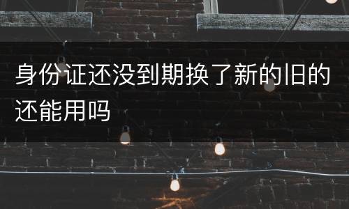 身份证还没到期换了新的旧的还能用吗
