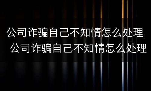 公司诈骗自己不知情怎么处理 公司诈骗自己不知情怎么处理呢