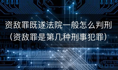 资敌罪既遂法院一般怎么判刑（资敌罪是第几种刑事犯罪）