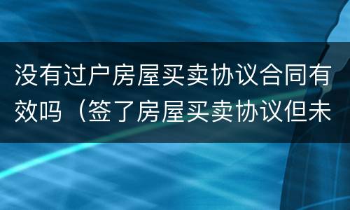 没有过户房屋买卖协议合同有效吗（签了房屋买卖协议但未过户,协议是否有效）