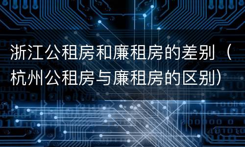 浙江公租房和廉租房的差别（杭州公租房与廉租房的区别）
