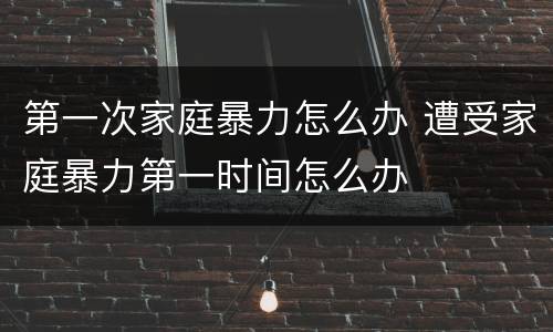 第一次家庭暴力怎么办 遭受家庭暴力第一时间怎么办
