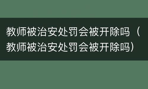 教师被治安处罚会被开除吗（教师被治安处罚会被开除吗）