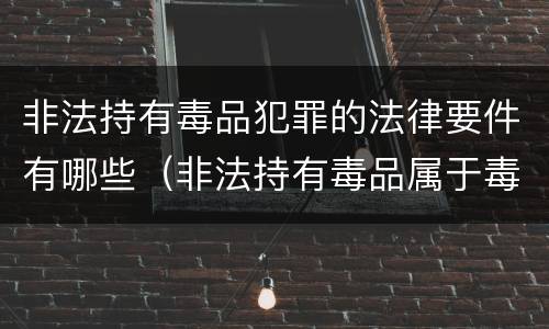非法持有毒品犯罪的法律要件有哪些（非法持有毒品属于毒品犯罪吗?）