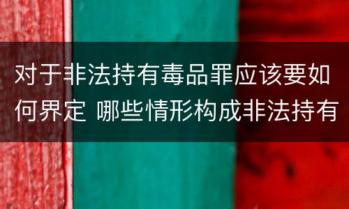 对于非法持有毒品罪应该要如何界定 哪些情形构成非法持有毒品罪