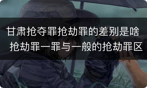 甘肃抢夺罪抢劫罪的差别是啥 抢劫罪一罪与一般的抢劫罪区别