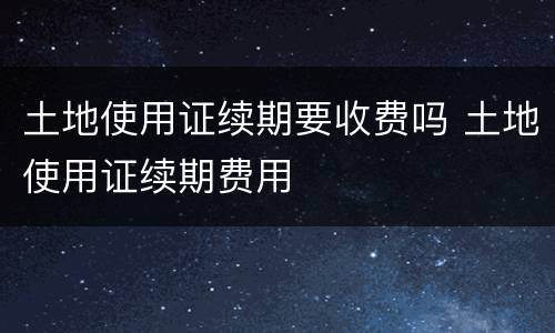 土地使用证续期要收费吗 土地使用证续期费用