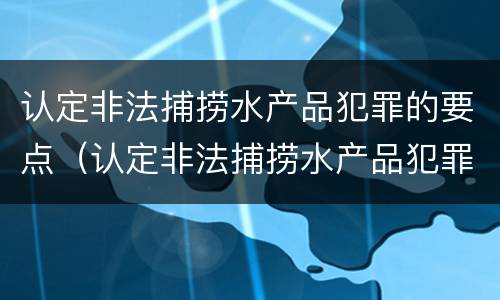 认定非法捕捞水产品犯罪的要点（认定非法捕捞水产品犯罪的要点有哪些）