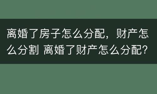 离婚了房子怎么分配，财产怎么分割 离婚了财产怎么分配?
