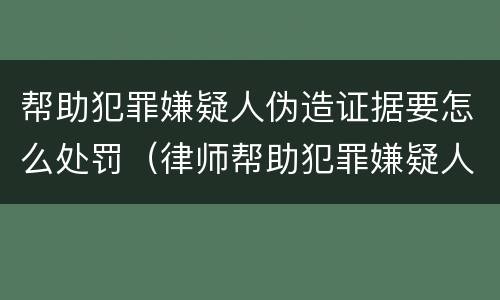 帮助犯罪嫌疑人伪造证据要怎么处罚（律师帮助犯罪嫌疑人伪造证据）