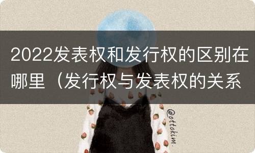2022发表权和发行权的区别在哪里（发行权与发表权的关系）