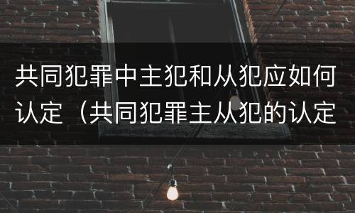 共同犯罪中主犯和从犯应如何认定（共同犯罪主从犯的认定）